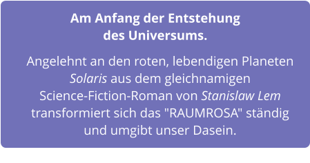 Am Anfang der Entstehung des Universums.    Angelehnt an den roten, lebendigen Planeten Solaris aus dem gleichnamigen  Science-Fiction-Roman von Stanislaw Lem transformiert sich das "RAUMROSA" ständig und umgibt unser Dasein.